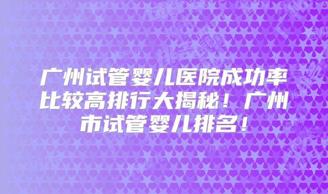 广州试管婴儿医院成功率比较高排行大揭秘！广州市试管婴儿排名！