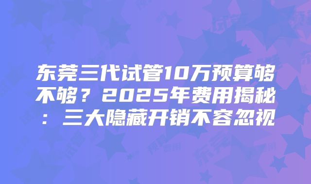 东莞三代试管10万预算够不够？2025年费用揭秘：三大隐藏开销不容忽视