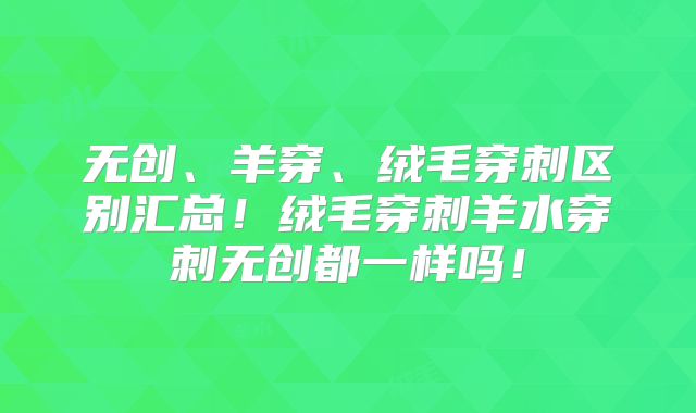 无创、羊穿、绒毛穿刺区别汇总!绒毛穿刺羊水穿刺无创都一样吗!