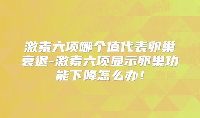 激素六项哪个值代表卵巢衰退-激素六项显示卵巢功能下降怎么办！