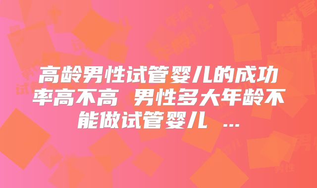 高龄男性试管婴儿的成功率高不高 男性多大年龄不能做试管婴儿 ...