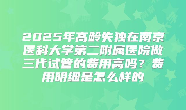 2025年高龄失独在南京医科大学第二附属医院做三代试管的费用高吗？费用明细是怎么样的