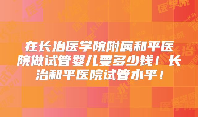 在长治医学院附属和平医院做试管婴儿要多少钱！长治和平医院试管水平！
