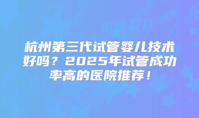 杭州第三代试管婴儿技术好吗?2025年试管成功率高的医院推荐!