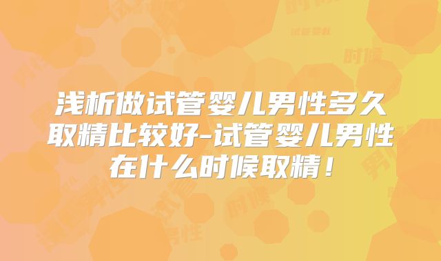浅析做试管婴儿男性多久取精比较好-试管婴儿男性在什么时候取精！