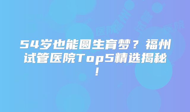 54岁也能圆生育梦？福州试管医院Top5精选揭秘！