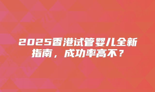 2025香港试管婴儿全新指南，成功率高不？