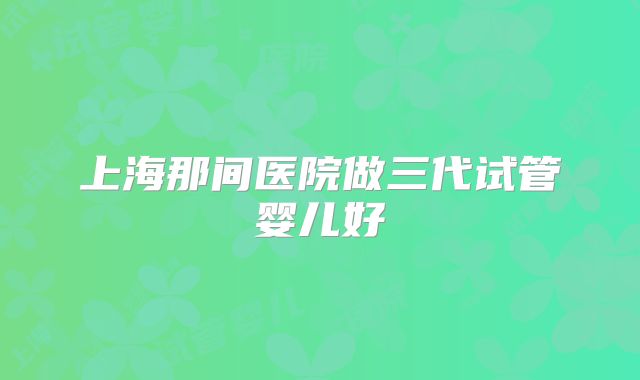 上海那间医院做三代试管婴儿好