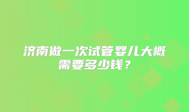 济南做一次试管婴儿大概需要多少钱?