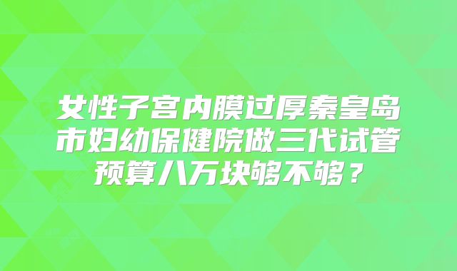 女性子宫内膜过厚秦皇岛市妇幼保健院做三代试管预算八万块够不够？