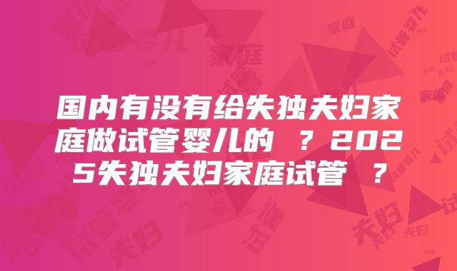 国内有没有给失独夫妇家庭做试管婴儿的 ？2025失独夫妇家庭试管 ？