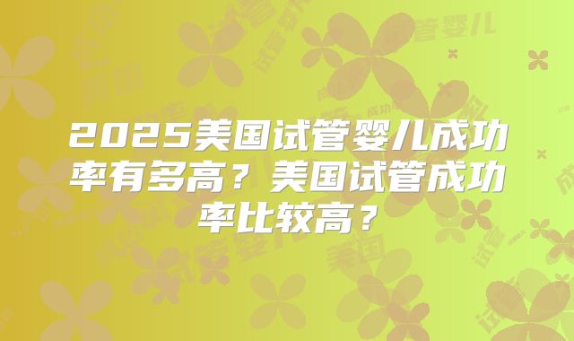 2025美国试管婴儿成功率有多高？美国试管成功率比较高？