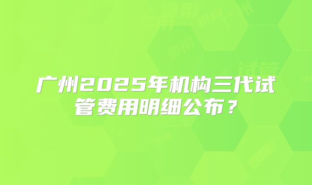 广州2025年机构三代试管费用明细公布？