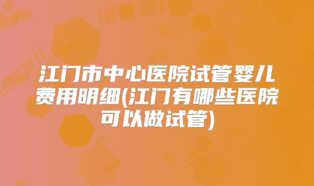 江门市中心医院试管婴儿费用明细(江门有哪些医院可以做试管)