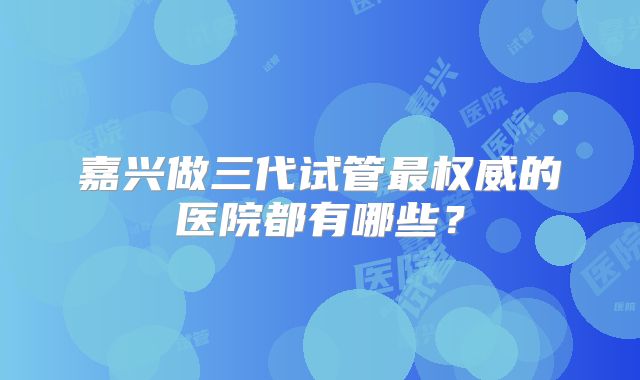 嘉兴做三代试管最权威的医院都有哪些？