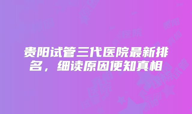 贵阳试管三代医院最新排名，细读原因便知真相