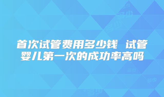 首次试管费用多少钱 试管婴儿第一次的成功率高吗