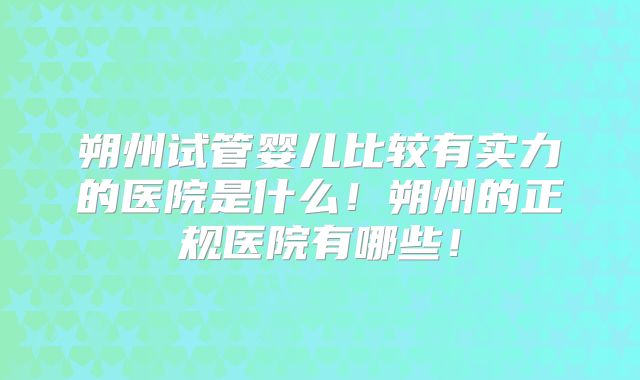 朔州试管婴儿比较有实力的医院是什么!朔州的正规医院有哪些!