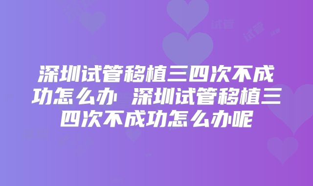 深圳试管移植三四次不成功怎么办 深圳试管移植三四次不成功怎么办呢