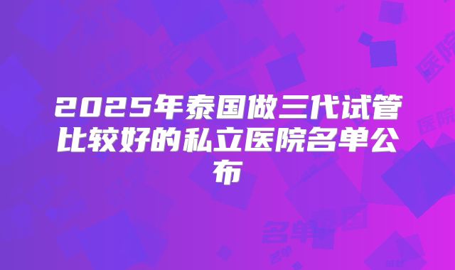 2025年泰国做三代试管比较好的私立医院名单公布