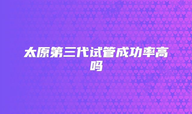 太原第三代试管成功率高吗