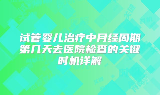 试管婴儿治疗中月经周期第几天去医院检查的关键时机详解