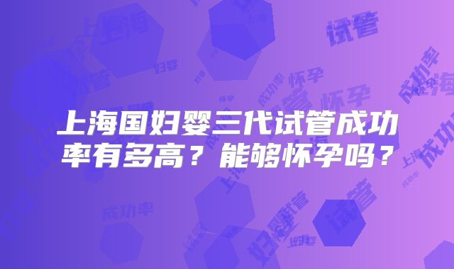 上海国妇婴三代试管成功率有多高？能够怀孕吗？