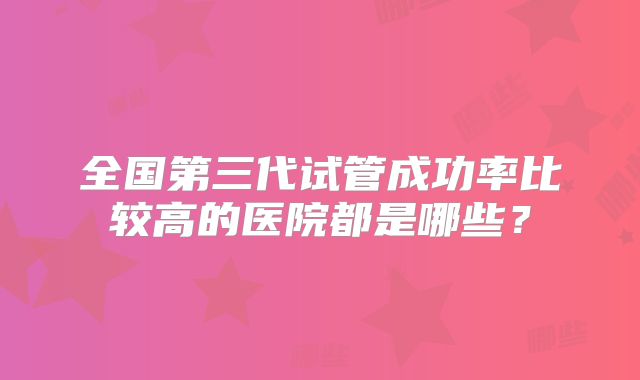 全国第三代试管成功率比较高的医院都是哪些?