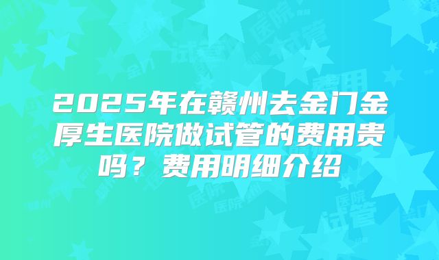 2025年在赣州去金门金厚生医院做试管的费用贵吗？费用明细介绍