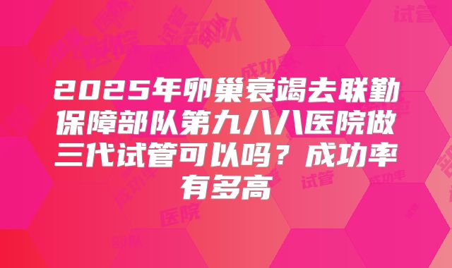 2025年卵巢衰竭去联勤保障部队第九八八医院做三代试管可以吗？成功率有多高
