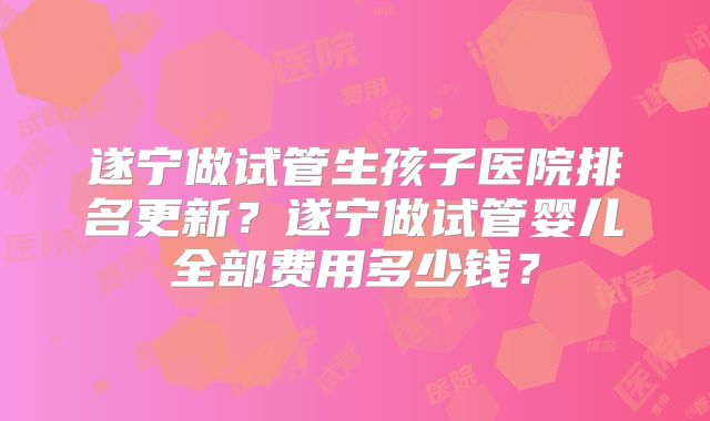 遂宁做试管生孩子医院排名更新？遂宁做试管婴儿全部费用多少钱？
