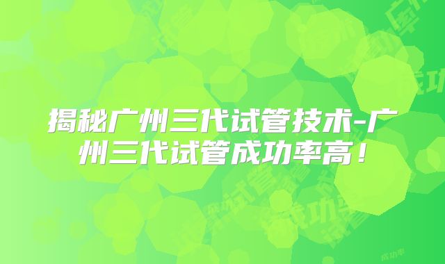 揭秘广州三代试管技术-广州三代试管成功率高！