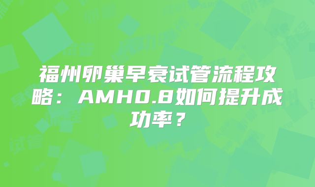 福州卵巢早衰试管流程攻略：AMH0.8如何提升成功率？