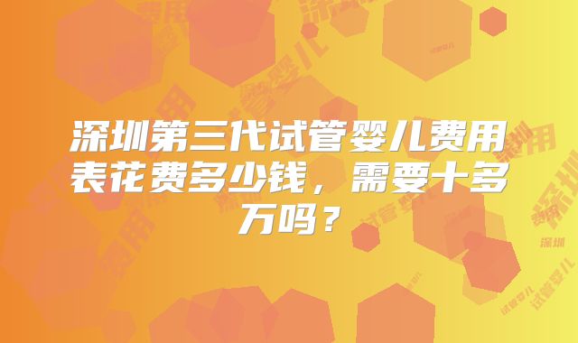深圳第三代试管婴儿费用表花费多少钱，需要十多万吗？