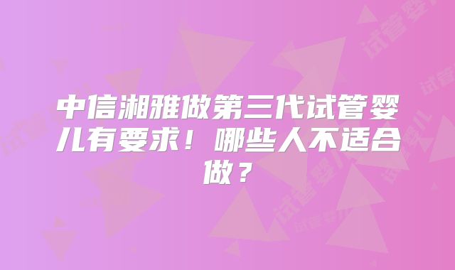 中信湘雅做第三代试管婴儿有要求!哪些人不适合做?