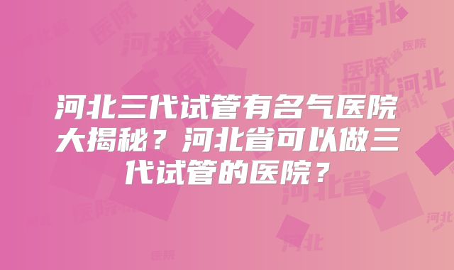 河北三代试管有名气医院大揭秘？河北省可以做三代试管的医院？