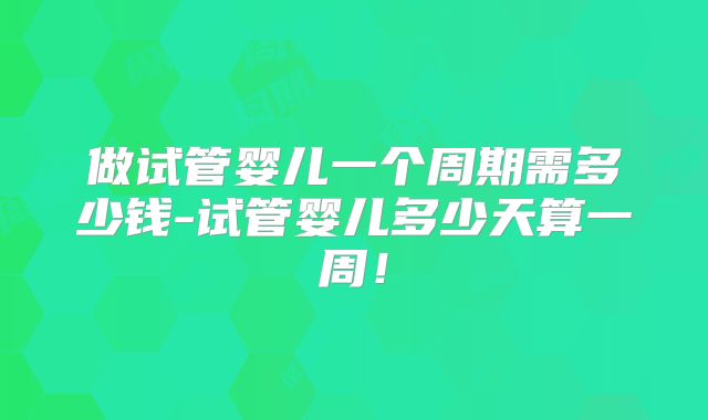 做试管婴儿一个周期需多少钱-试管婴儿多少天算一周！