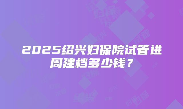 2025绍兴妇保院试管进周建档多少钱？