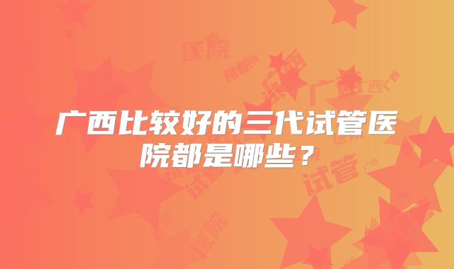 广西比较好的三代试管医院都是哪些?