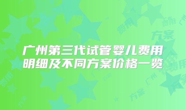 广州第三代试管婴儿费用明细及不同方案价格一览