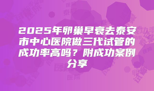 2025年卵巢早衰去泰安市中心医院做三代试管的成功率高吗？附成功案例分享