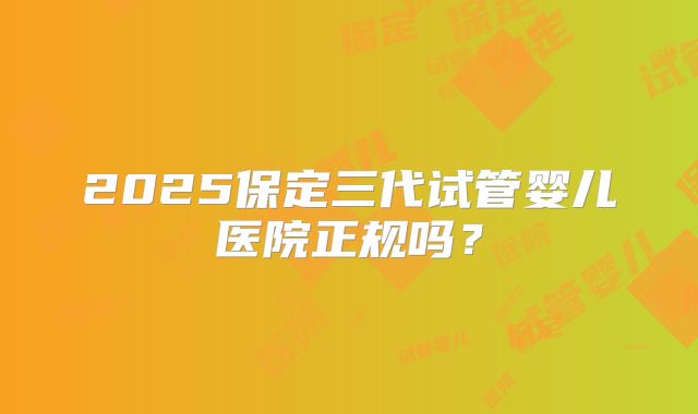 2025保定三代试管婴儿医院正规吗？