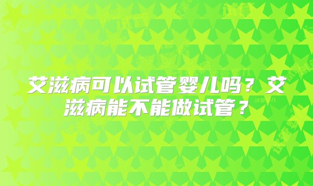 艾滋病可以试管婴儿吗？艾滋病能不能做试管？