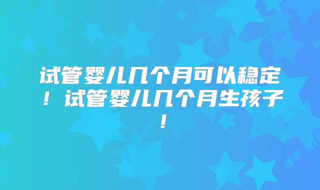 试管婴儿几个月可以稳定！试管婴儿几个月生孩子！