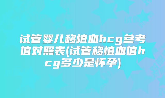 试管婴儿移植血hcg参考值对照表(试管移植血值hcg多少是怀孕)