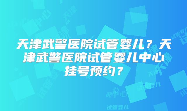 天津武警医院试管婴儿?天津武警医院试管婴儿中心挂号预约?