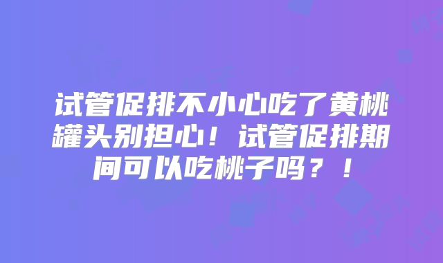 试管促排不小心吃了黄桃罐头别担心!试管促排期间可以吃桃子吗?!