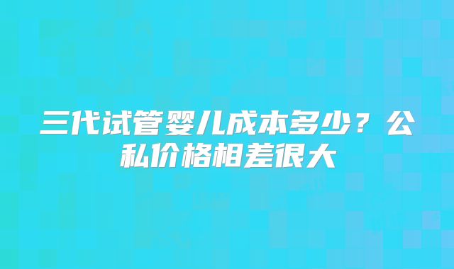 三代试管婴儿成本多少？公私价格相差很大