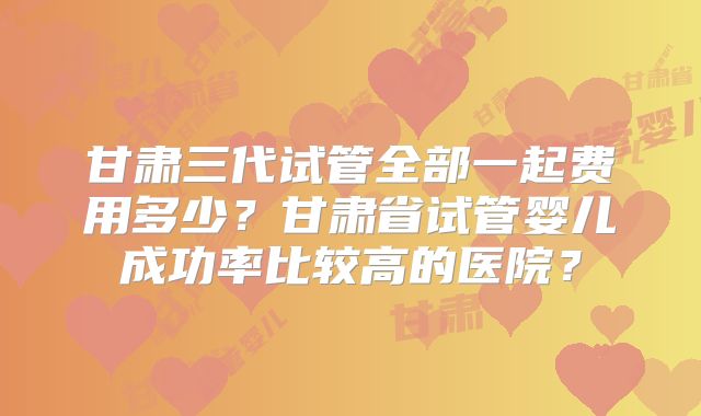 甘肃三代试管全部一起费用多少？甘肃省试管婴儿成功率比较高的医院？