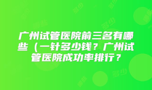 广州试管医院前三名有哪些(一针多少钱?广州试管医院成功率排行?
